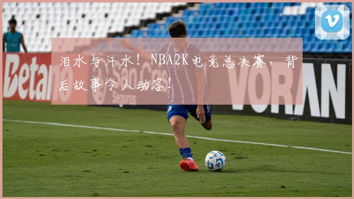 泪水与汗水!NBA2K电竞总决赛,背后故事令人动容!