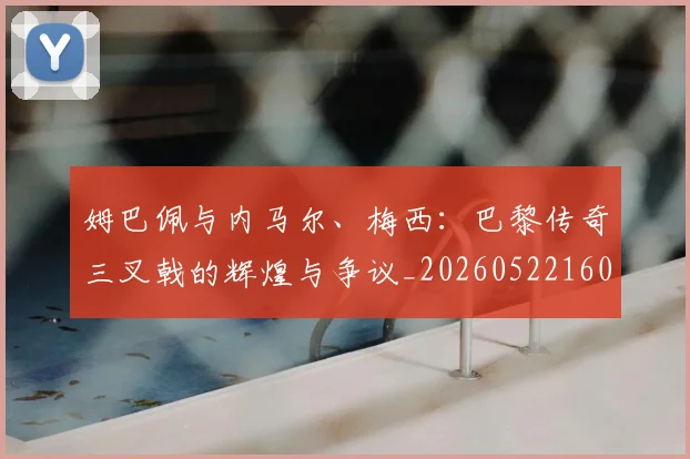 姆巴佩与内马尔、梅西:巴黎传奇三叉戟的辉煌与争议_20260522160530