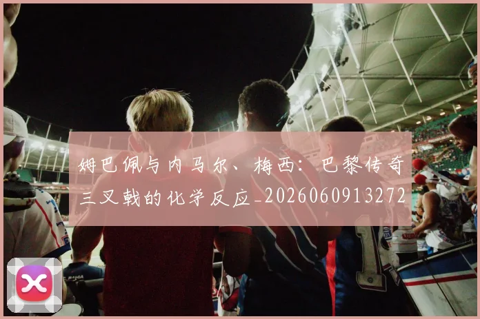 姆巴佩与内马尔、梅西:巴黎传奇三叉戟的化学反应_20260609132720