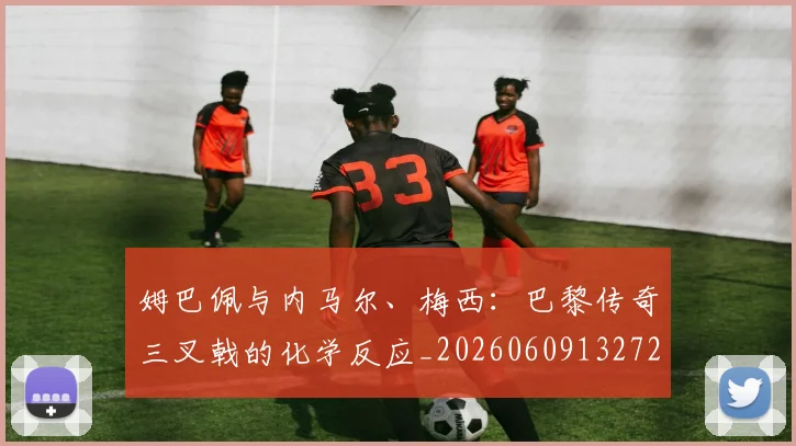 姆巴佩与内马尔、梅西:巴黎传奇三叉戟的化学反应_20260609132720
