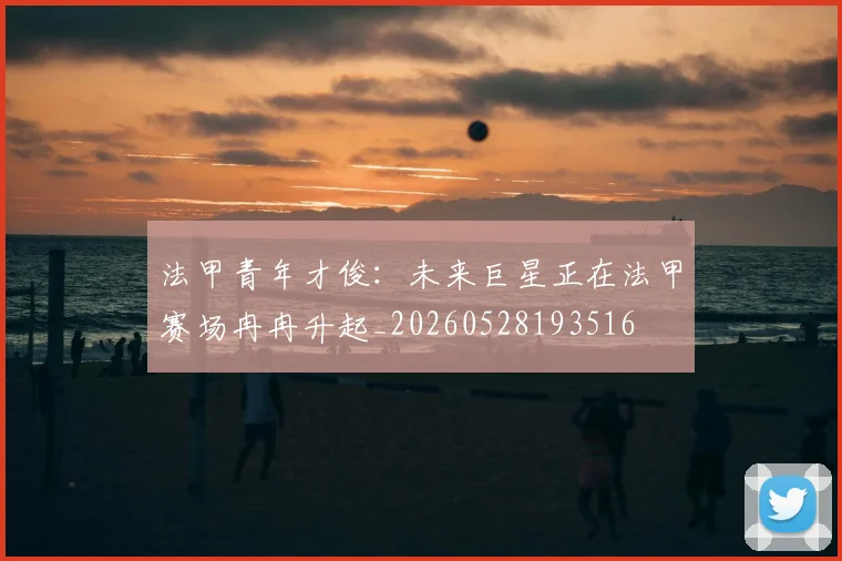 法甲青年才俊:未来巨星正在法甲赛场冉冉升起_20260528193516
