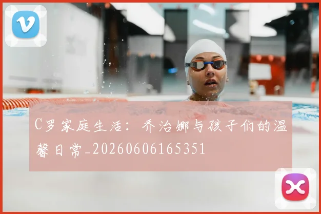 C罗家庭生活：乔治娜与孩子们的温馨日常_20260606165351