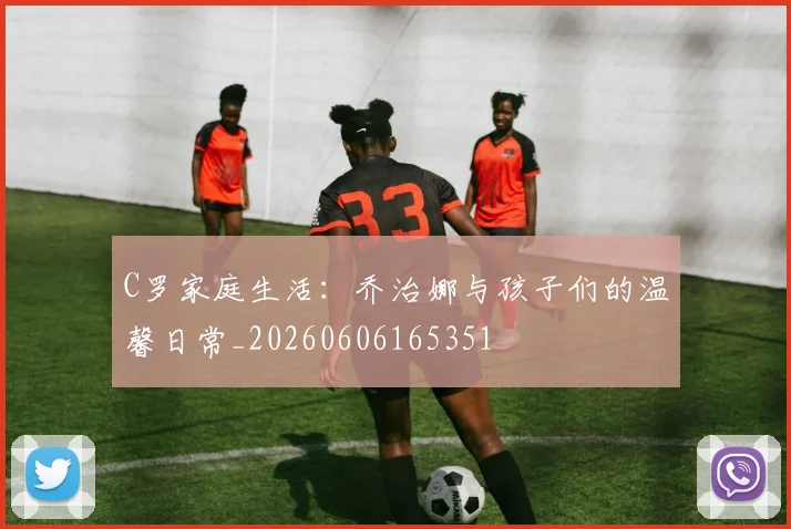 C罗家庭生活：乔治娜与孩子们的温馨日常_20260606165351